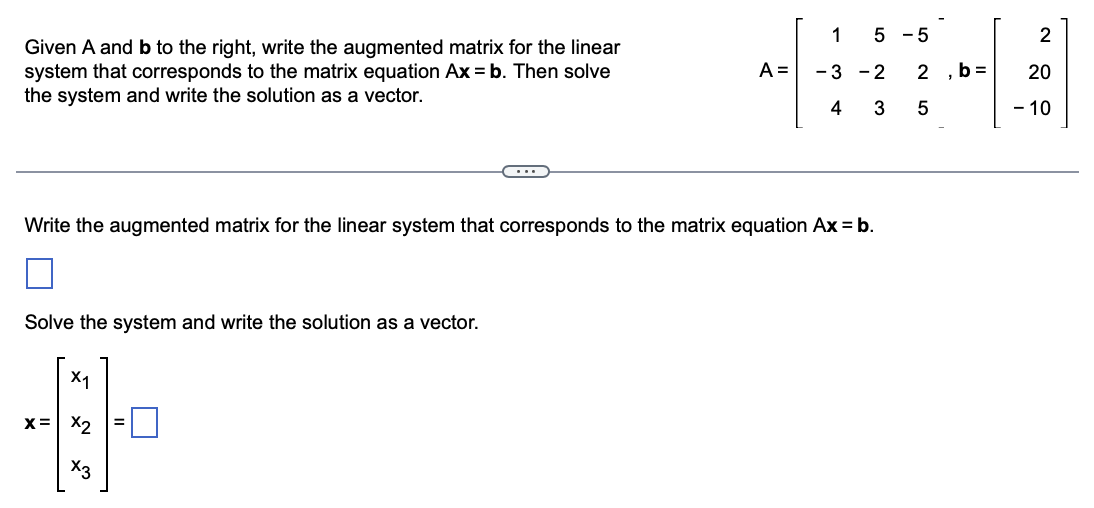 Given A and b to the right, write the augmented matrix for the linear
system that corresponds to the matrix equation Ax = b. Then solve
the system and write the solution as a vector.
C
Solve the system and write the solution as a vector.
X₁
++
x= x2
X3
A =
1 5 -5
-3-2 2
4
3 5
Write the augmented matrix for the linear system that corresponds to the matrix equation Ax = b.
b=
2
20
- 10