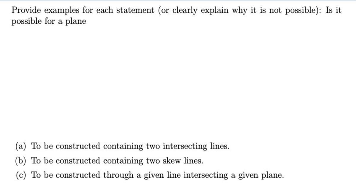 Provide examples for each statement (or clearly explain why it is not possible): Is it
possible for a plane
(a) To be constructed containing two intersecting lines.
(b) To be constructed containing two skew lines.
(c) To be constructed through a given line intersecting a given plane.