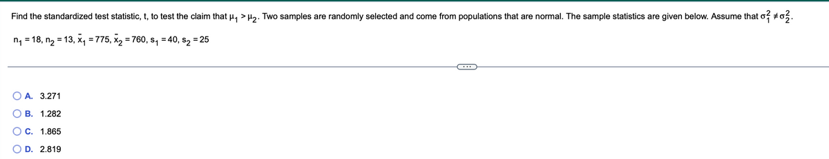 Find the standardized test statistic, t, to test the claim that µ₁ >µ₂. Two samples are randomly selected and come from populations that are normal. The sample statistics are given below. Assume that o² #0².
= 40, S₂
n₁ =18, n₂ = 13, x₁ =775, X₂ = 760, s₁
A. 3.271
B. 1.282
O C. 1.865
D. 2.819
= 25