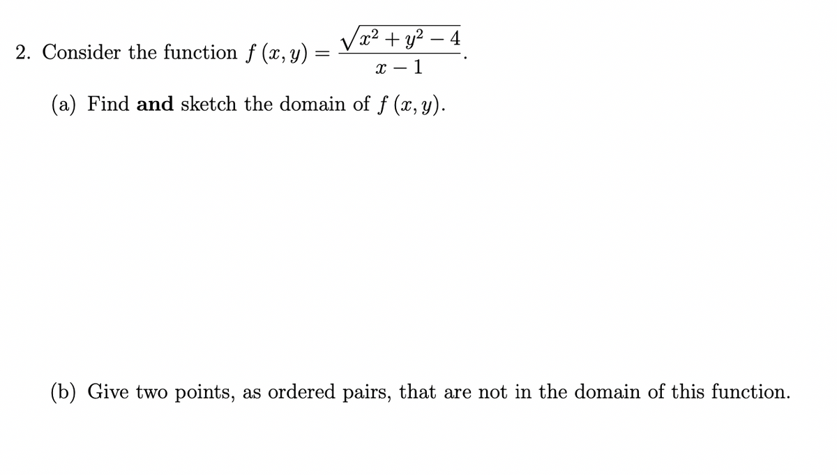 2. Consider the function f (x, y) =
x² + y² - 4
X - - 1
(a) Find and sketch the domain of f (x, y).
(b) Give two points, as ordered pairs, that are not in the domain of this function.