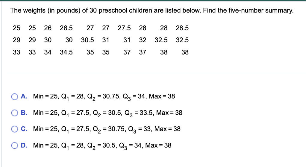 **Educational Resource: Five-Number Summary**

---

**The weights (in pounds) of 30 preschool children are listed below. Find the five-number summary.**

25, 25, 26, 26.5, 27, 27, 27.5, 28, 28.5  
29, 29, 30, 30, 30.5, 31, 31, 32, 32.5, 32.5  
33, 33, 34, 34.5, 35, 35, 37, 37, 38, 38  

---

**Options for the Five-Number Summary:**

A. Min = 25, Q₁ = 28, Q₂ = 30.75, Q₃ = 34, Max = 38

B. Min = 25, Q₁ = 27.5, Q₂ = 30.5, Q₃ = 33.5, Max = 38

C. Min = 25, Q₁ = 27.5, Q₂ = 30.75, Q₃ = 33, Max = 38

D. Min = 25, Q₁ = 28, Q₂ = 30.5, Q₃ = 34, Max = 38

---

**Explanation:**

The five-number summary of a data set consists of:
- The minimum value (Min)
- The first quartile (Q₁): The median of the lower half of the dataset
- The median (Q₂): The middle value of the dataset
- The third quartile (Q₃): The median of the upper half of the dataset
- The maximum value (Max)

To determine the correct five-number summary, consider the following steps:
1. Arrange the data in ascending order (already ordered in this case).
2. Identify the minimum, maximum, median, and quartiles.

Using this information, you can determine which of the given options correctly represents the five-number summary of the provided weights.