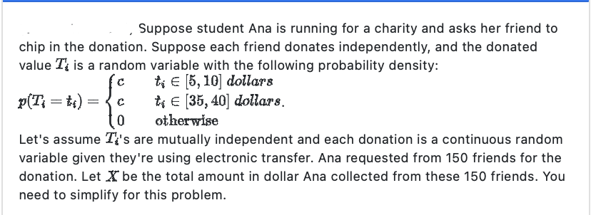 Suppose student Ana is running for a charity and asks her friend to
chip in the donation. Suppose each friend donates independently, and the donated
value T is a random variable with the following probability density:
te [5, 10] dollars
C
t€ [35, 40] dollars.
0
otherwise
Let's assume It's are mutually independent and each donation is a continuous random
variable given they're using electronic transfer. Ana requested from 150 friends for the
donation. Let X be the total amount in dollar Ana collected from these 150 friends. You
need to simplify for this problem.
p(Ti = ti) :
=