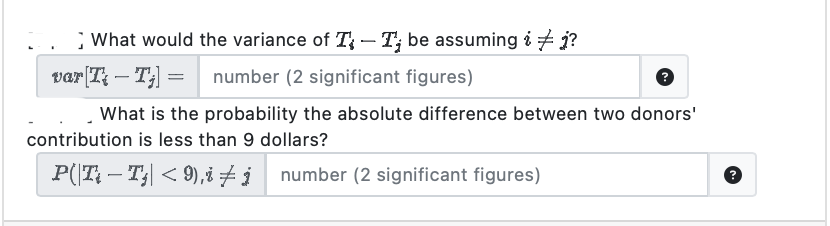 What would the variance of T-T; be assuming ij?
number (2 significant figures)
var [T-T;] =
What is the probability the absolute difference between two donors'
contribution is less than 9 dollars?
P(|Ti — Tj| < 9),i ‡į number (2 significant figures)