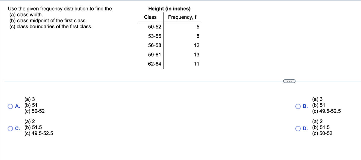 ### Frequency Distribution Analysis

#### Instructions:
Use the given frequency distribution to find the:
(a) Class width
(b) Class midpoint of the first class
(c) Class boundaries of the first class

#### Data Table:
| Class  | Frequency, f |
|--------|--------------|
| 50-52  | 5            |
| 53-55  | 8            |
| 56-58  | 12           |
| 59-61  | 13           |
| 62-64  | 11           |

#### Answer Choices:
- **A**.
  - (a) 3
  - (b) 51
  - (c) 50-52
- **B**.
  - (a) 3
  - (b) 51
  - (c) 49.5-52.5
- **C**.
  - (a) 2
  - (b) 51.5
  - (c) 49.5-52.5
- **D**.
  - (a) 2
  - (b) 51.5
  - (c) 50-52

#### Explanation:
To find the correct answers:
1. **Class width**: The class width is the difference between the upper boundary and the lower boundary of a class.
2. **Class midpoint**: The class midpoint is calculated by averaging the upper and lower boundaries of the class.
3. **Class boundaries**: Class boundaries are used to ensure that there are no gaps between the classes. They are calculated by adding or subtracting 0.5 from the upper and lower class limits, respectively.

Please select the appropriate answer based on the calculations described.