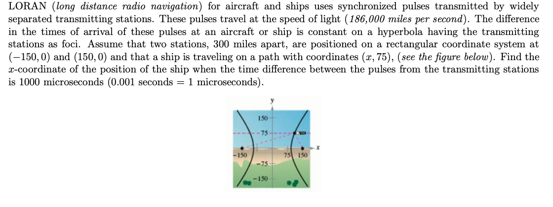 LORAN (long distance radio navigation) for aircraft and ships uses synchronized pulses transmitted by widely
separated transmitting stations. These pulses travel at the speed of light (186,000 miles per second). The difference
in the times of arrival of these pulses at an aircraft or ship is constant on a hyperbola having the transmitting
stations as foci. Assume that two stations, 300 miles apart, are positioned on a rectangular coordinate system at
(-150,0) and (150, 0) and that a ship is traveling on a path with coordinates (x, 75), (see the figure below). Find the
x-coordinate of the position of the ship when the time difference between the pulses from the transmitting stations
is 1000 microseconds (0.001 seconds = 1 microseconds).
-150
150
-75
-75
<-150
75 150