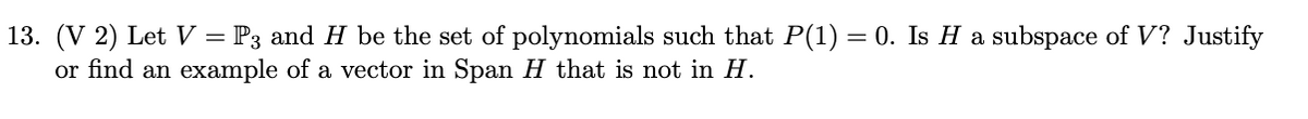 13. (V 2) Let V = P3 and H be the set of polynomials such that P(1) = 0. Is H a subspace of V? Justify
or find an example of a vector in Span H that is not in H.