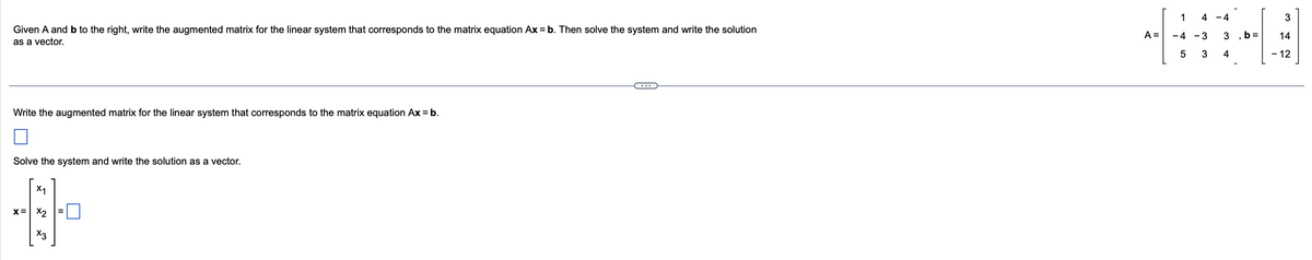 Given A and b to the right, write the augmented matrix for the linear system that corresponds to the matrix equation Ax = b. Then solve the system and write the solution
as a vector.
Write the augmented matrix for the linear system that corresponds to the matrix equation Ax = b.
Solve the system and write the solution as a vector.
X₁
x= x2
0
X3
4 -4
1
A = -4 -3
5
3
3
4
b =
3
14
- 12