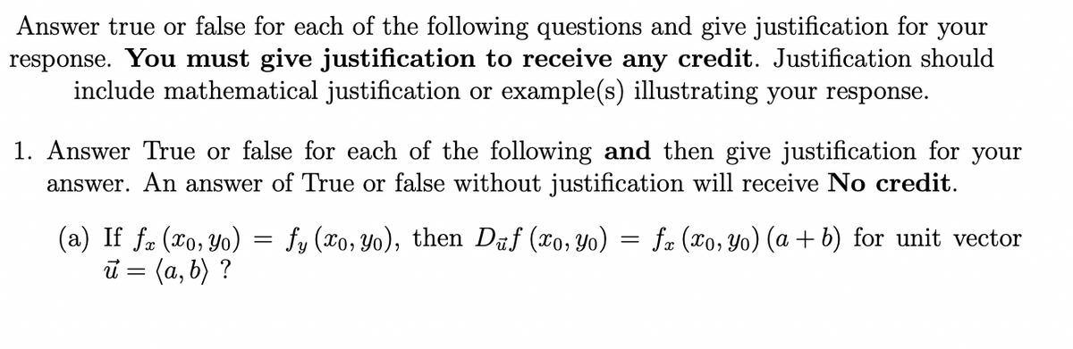 Answer true or false for each of the following questions and give justification for your
response. You must give justification to receive any credit. Justification should
include mathematical justification or example(s) illustrating your response.
1. Answer True or false for each of the following and then give justification for your
answer. An answer of True or false without justification will receive No credit.
(a) If fx (xo, yo)
u = (a, b) ?
=
fy (xo, yo), then Duf (xo, yo)
=
fx (xo, yo) (a + b) for unit vector