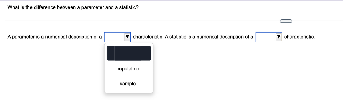 What is the difference between a parameter and a statistic?
A parameter is a numerical description of a
characteristic. A statistic is a numerical description of a
population
sample
characteristic.