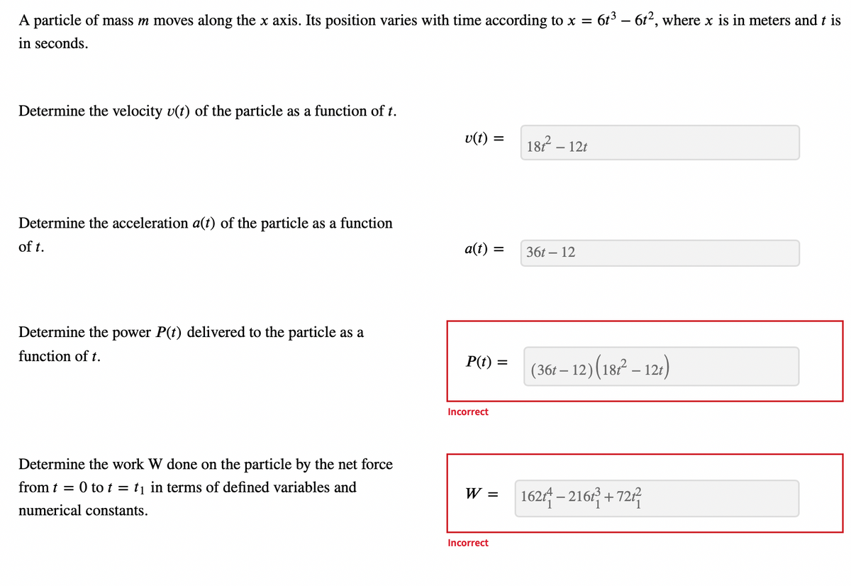 A particle of mass m moves along the x axis. Its position varies with time according to x = 6t³ - 6t², where x is in meters and t is
in seconds.
Determine the velocity u(t) of the particle as a function of t.
Determine the acceleration a(t) of the particle as a function
of t.
Determine the power P(t) delivered to the particle as a
function of t.
Determine the work W done on the particle by the net force
from t = 0 to t = t₁ in terms of defined variables and
numerical constants.
v(t) =
a(t): =
P(t): =
Incorrect
W =
Incorrect
187² - 12t
36t - 12
(36t – 12) (187² - 12t)
162-216³+724