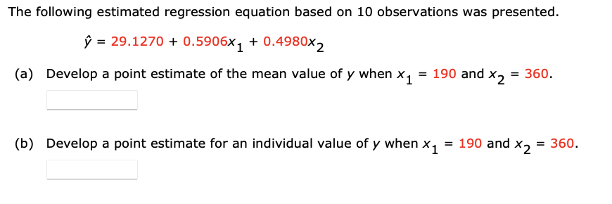 The following estimated regression equation based on 10 observations was presented.
ŷ = 29.1270 + 0.5906x₁ +0.4980x2
(a) Develop a point estimate of the mean value of y when X1 = 190 and X2
= 360.
(b) Develop a point estimate for an individual value of y when X₁
= 190 and X2 = 360.