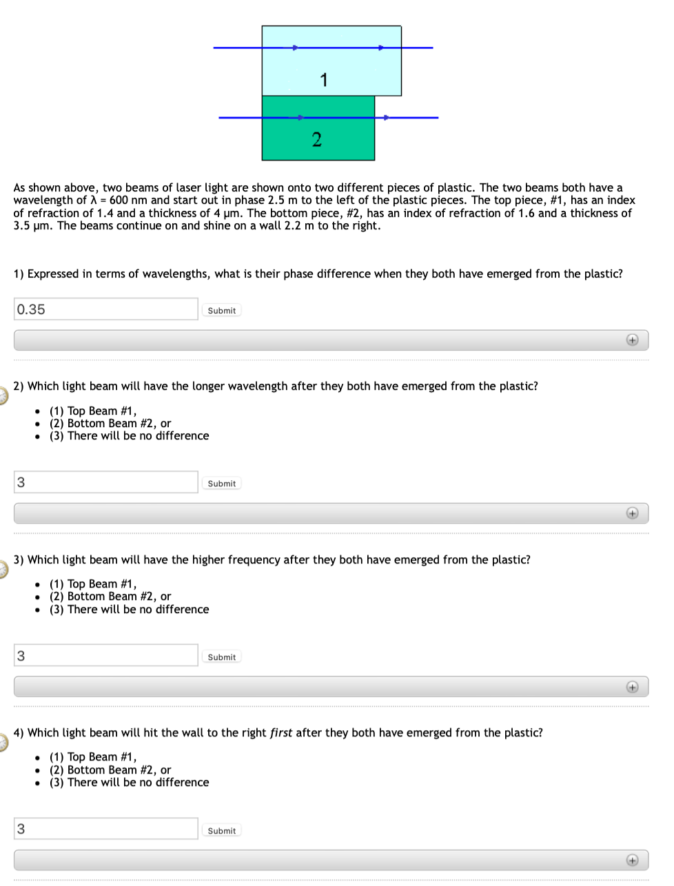 As shown above, two beams of laser light are shown onto two different pieces of plastic. The two beams both have a
wavelength of λ = 600 nm and start out in phase 2.5 m to the left of the plastic pieces. The top piece, #1, has an index
of refraction of 1.4 and a thickness of 4 µm. The bottom piece, #2, has an index of refraction of 1.6 and a thickness of
3.5 μm. The beams continue on and shine on a wall 2.2 m to the right.
0.35
1) Expressed in terms of wavelengths, what is their phase difference when they both have emerged from the plastic?
3
Submit
2) Which light beam will have the longer wavelength after they both have emerged from the plastic?
. (1) Top Beam #1,
● (2) Bottom Beam #2, or
. (3) There will be no difference
3
1
Submit
3
2
3) Which light beam will have the higher frequency after they both have emerged from the plastic?
(1) Top Beam #1,
. (2) Bottom Beam #2, or
. (3) There will be no difference
Submit
4) Which light beam will hit the wall to the right first after they both have emerged from the plastic?
(1) Top Beam #1,
. (2) Bottom Beam #2, or
. (3) There will be no difference
Submit
+
+
+
+