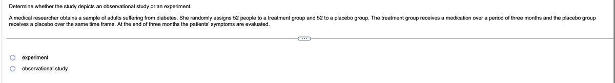 ### Determine whether the study depicts an observational study or an experiment.

A medical researcher obtains a sample of adults suffering from diabetes. She randomly assigns 52 people to a treatment group and 52 to a placebo group. The treatment group receives a medication over a period of three months and the placebo group receives a placebo over the same time frame. At the end of three months, the patients' symptoms are evaluated.

#### Options:
- ⦿ Experiment
- ⦾ Observational Study

*Note: There are no graphs or diagrams accompanying the text.*