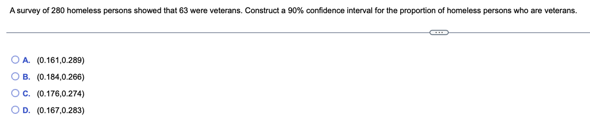 A survey of 280 homeless persons showed that 63 were veterans. Construct a 90% confidence interval for the proportion of homeless persons who are veterans.
OA. (0.161,0.289)
B. (0.184,0.266)
OC. (0.176,0.274)
O D. (0.167,0.283)