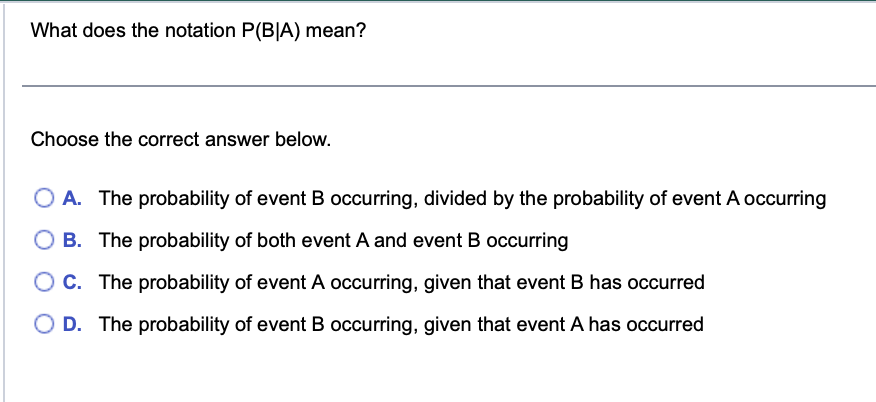 What does the notation P(BIA) mean?
Choose the correct answer below.
OA. The probability of event B occurring, divided by the probability of event A occurring
B. The probability of both event A and event B occurring
O C. The probability of event A occurring, given that event B has occurred
O D. The probability of event B occurring, given that event A has occurred