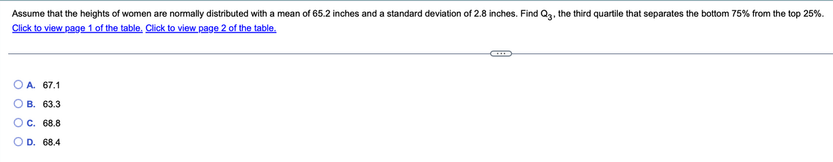 Assume that the heights of women are normally distributed with a mean of 65.2 inches and a standard deviation of 2.8 inches. Find Q3, the third quartile that separates the bottom 75% from the top 25%.
Click to view page 1 of the table. Click to view page 2 of the table.
O A. 67.1
B. 63.3
C. 68.8
D.
68.4
O