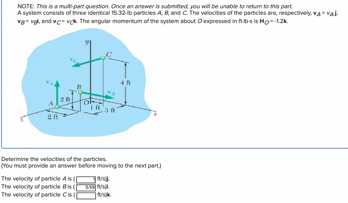 NOTE: This is a multi-part question. Once an answer is submitted, you will be unable to return to this part.
A system consists of three identical 15.32-lb particles A, B, and C. The velocities of the particles are, respectively, VA = VAJ,
VB=vgi, and vc vck. The angular momentum of the system about O expressed in ft-lb-s is Ho = -1.2k.
A
2 ft
2 ft
B
The velocity of particle A is (
The velocity of particle B is (
The velocity of particle Cis
1 ft
VB
3 ft
Determine the velocities of the particles.
(You must provide an answer before moving to the next part.)
ft/s)j.
0.59 ft/s)i.
4 ft
ft/s)k.