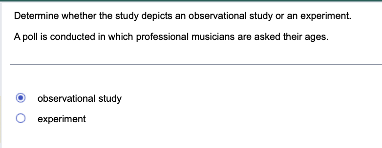 Determine whether the study depicts an observational study or an experiment.
A poll is conducted in which professional musicians are asked their ages.
observational study
experiment