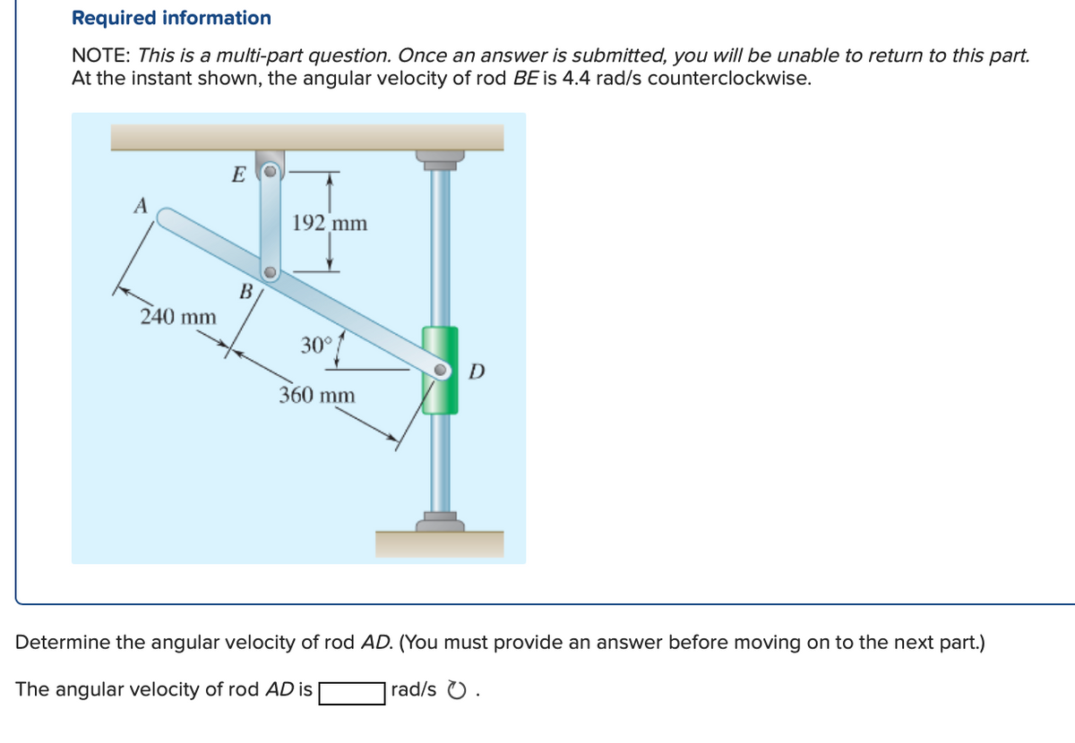 Required information
NOTE: This is a multi-part question. Once an answer is submitted, you will be unable to return to this part.
At the instant shown, the angular velocity of rod BE is 4.4 rad/s counterclockwise.
A
240 mm
EO
B
192 mm
30°
360 mm
D
Determine the angular velocity of rod AD. (You must provide an answer before moving on to the next part.)
The angular velocity of rod AD is
rad/s .