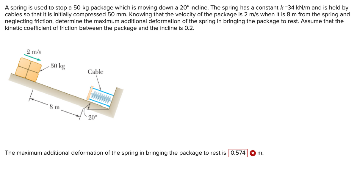 A spring is used to stop a 50-kg package which is moving down a 20° incline. The spring has a constant k =34 kN/m and is held by
cables so that it is initially compressed 50 mm. Knowing that the velocity of the package is 2 m/s when it is 8 m from the spring and
neglecting friction, determine the maximum additional deformation of the spring in bringing the package to rest. Assume that the
kinetic coefficient of friction between the package and the incline is 0.2.
2 m/s
50 kg
8m
Cable
20°
The maximum additional deformation of the spring in bringing the package to rest is 0.574 x m.