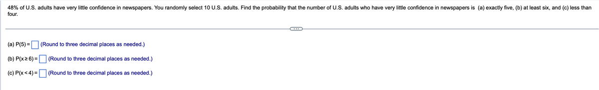 48% of U.S. adults have very little confidence in newspapers. You randomly select 10 U.S. adults. Find the probability that the number of U.S. adults who have very little confidence in newspapers is (a) exactly five, (b) at least six, and (c) less than
four.
(a) P(5)=
(b) P(x ≥ 6) =
(c) P(x < 4) =
(Round to three decimal places as needed.)
(Round to three decimal places as needed.)
(Round to three decimal places as needed.)