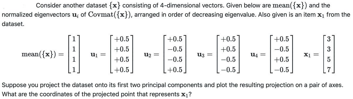 Consider another dataset {x} consisting of 4-dimensional vectors. Given below are mean({x}) and the
normalized eigenvectors u; of Covmat({x}), arranged in order of decreasing eigenvalue. Also given is an item x₁ from the
dataset.
mean({x})
=
1
1
1
1
U₁
-
+0.5
+0.5
+0.5
+0.5
U₂ =
+0.5
-0.5
-0.5
+0.5
U3 =
+0.5
+0.5
-0.5
-0.5
U4 =
+0.5
-0.5
+0.5
-0.5
X1
3
3
5
7
Suppose you project the dataset onto its first two principal components and plot the resulting projection on a pair of axes.
What are the coordinates of the projected point that represents x₁?