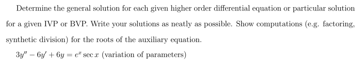 Determine the general solution for each given higher order differential equation or particular solution
for a given IVP or BVP. Write your solutions as neatly as possible. Show computations (e.g. factoring,
synthetic division) for the roots of the auxiliary equation.
3y" – 6y' + 6y
e® sec x (variation of parameters)
