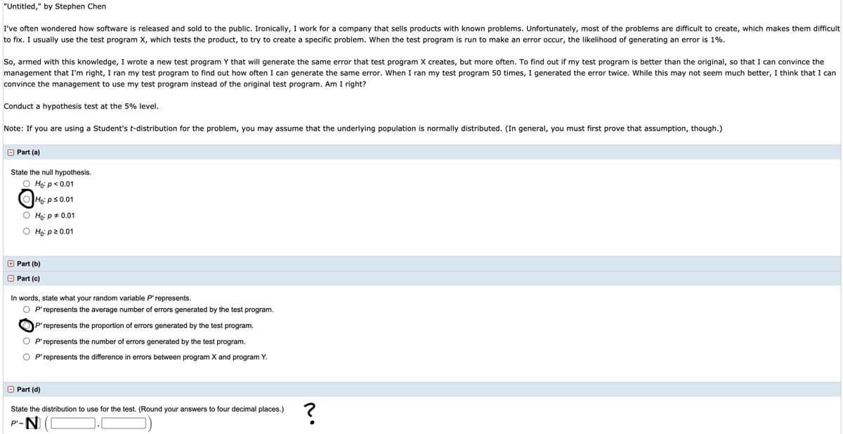"Untitled," by Stephen Chen
I've often wondered how software is released and sold to the public. Ironically, I work for a company that sells products with known problems. Unfortunately, most of the problems are difficult to create, which makes them difficult
to fix. I usually use the test program X, which tests the product, to try to create a specific problem. When the test program is run to make an error occur, the likelihood of generating an error is 1%.
So, armed with this knowledge, I wrote a new test program Y that will generate the same error that test program X creates, but more often. To find out if my test program is better than the original, so that I can convince the
management that I'm right, I ran my test program to find out how often I can generate the same error. When I ran my test program 50 times, I generated the error twice. While this may not seem much better, I think that I can
convince the management to use my test program instead of the original test program. Am I right?
Conduct a hypothesis test at the 5% level.
Note: If you are using a Student's t-distribution for the problem, you may assume that the underlying population is normally distributed. (In general, you must first prove that assumption, though.)
O Part (a)
State the null hypothesis.
O Ho: p< 0.01
OHo: ps0.01
O Họ: p* 0.01
O Họi p20.01
O Part (b)
O Part (c)
In words, state what your random variable P'represents.
O P'represents the average number of errors generated by the test program.
'represents the proportion of errors generated by the test program.
O P'represents the number of errors generated by the test program.
O P'represents the difference in errors between program X and program Y.
O Part (d)
State the distribution to use for the test. (Round your answers to four decimal places.)
P'-N
