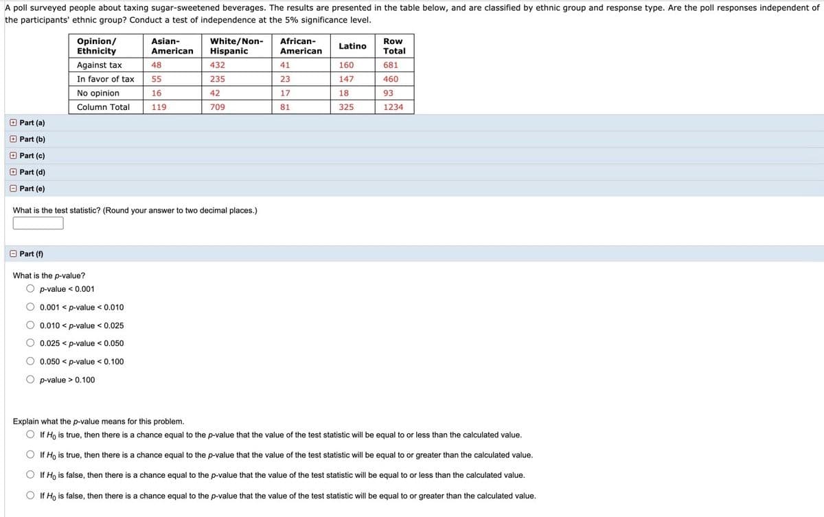 A poll surveyed people about taxing sugar-sweetened beverages. The results are presented in the table below, and are classified by ethnic group and response type. Are the poll responses independent of
the participants' ethnic group? Conduct a test of independence at the 5% significance level.
Opinion/
Ethnicity
Asian-
White/Non-
Hispanic
African-
Row
Latino
American
American
Total
Against tax
48
432
41
160
681
In favor of tax
55
235
23
147
460
No opinion
16
42
17
18
93
Column Total
119
709
81
325
1234
O Part (a)
O Part (b)
O Part (c)
O Part (d)
O Part (e)
What is the test statistic? (Round your answer to two decimal places.)
O Part (f)
What is the p-value?
O p-value < 0.001
O 0.001 < p-value < 0.010
O 0.010 < p-value < 0.025
O 0.025 < p-value < 0.050
O 0.050 < p-value < 0.100
O p-value > 0.100
Explain what the p-value means for this problem.
O If Ho is true, then there is a chance equal to the p-value that the value of the test statistic will be equal to or less than the calculated value.
O If Ho is true, then there is a chance equal to the p-value that the value of the test statistic will be equal to or greater than the calculated value.
O If Ho is false, then there is a chance equal to the p-value that the value of the test statistic will be equal to or less than the calculated value.
O If Ho is false, then there is a chance equal to the p-value that the value of the test statistic will be equal to or greater than the calculated value.
