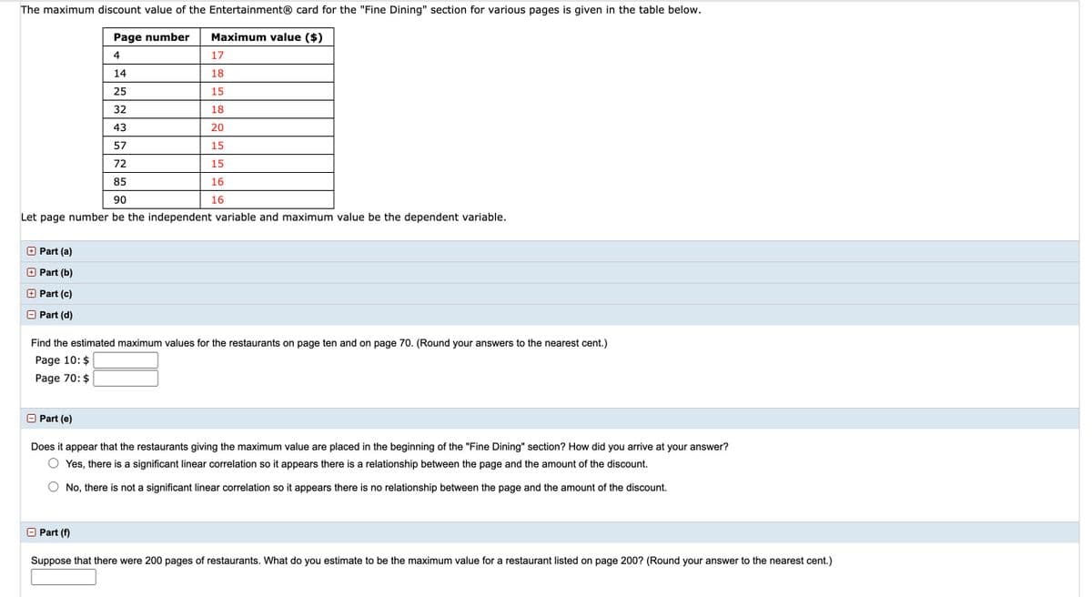 The maximum discount value of the Entertainment® card for the "Fine Dining" section for various pages is given in the table below.
Page number
Maximum value ($)
4
17
14
18
25
15
32
18
43
20
57
15
72
15
16
90
16
Let page number be the independent variable and maximum value be the dependent variable.
O Part (a)
Part (b)
Part (c)
O Part (d)
Find the estimated maximum values for the restaurants on page ten and on page 70. (Round your
wers to the nearest cent.)
Page 10: $
Page 70: $
Part (e)
Does it appear that the restaurants giving the maximum value are placed in the beginning of the "Fine Dining" section? How did you arrive at your answer?
Yes, there is a significant linear correlation so it appears there is a relationship between the page and the amount of the discount.
No, there is not a significant linear correlation so it appears there is no relationship between the page and the amount of the discount.
O Part (f)
Suppose that there were 200 pages of restaurants. What do you estimate to be the maximum value for a restaurant listed on page 200? (Round your answer to the nearest cent.)
