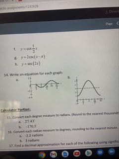 eerassigments/123229
Down
Page
1. y=cot
h. y-sec(21)
14. Write an equation for each graph:
Cakulater Portion
15. Comvert each degrer measure to radians. (Round to the nearest thousande
A 2743
b. -170.5
16. Convert each radian meaure to degrees, rounding to the nearest minute.
a22 radians
b. 3radians
17. Find a decimal approximation for each of the following using significa
