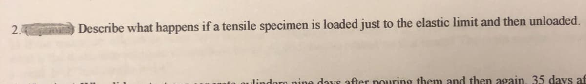 2. Describe what happens if a tensile specimen is loaded just to the elastic limit and then unloaded.
linders nine days after pouring them and then again, 35 days af
