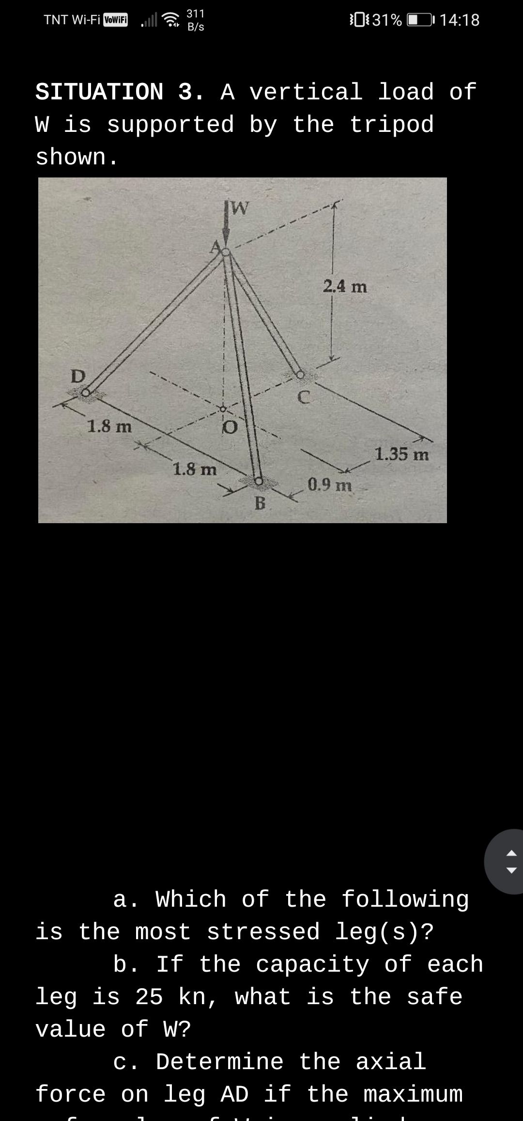 311
Car B/s
0131% D 14:18
TNT Wi-Fi voWiFi
SITUATION 3. A vertical load of
W is supported by the tripod
shown.
2.4 m
1.8 m
1.35 m
1.8 m
0.9 m
B.
a. Which of the following
is the most stressed leg(s)?
b. If the capacity of each
leg is 25 kn, what is the safe
value of W?
c. Determine the axial
force on leg AD if the maximum
D.
