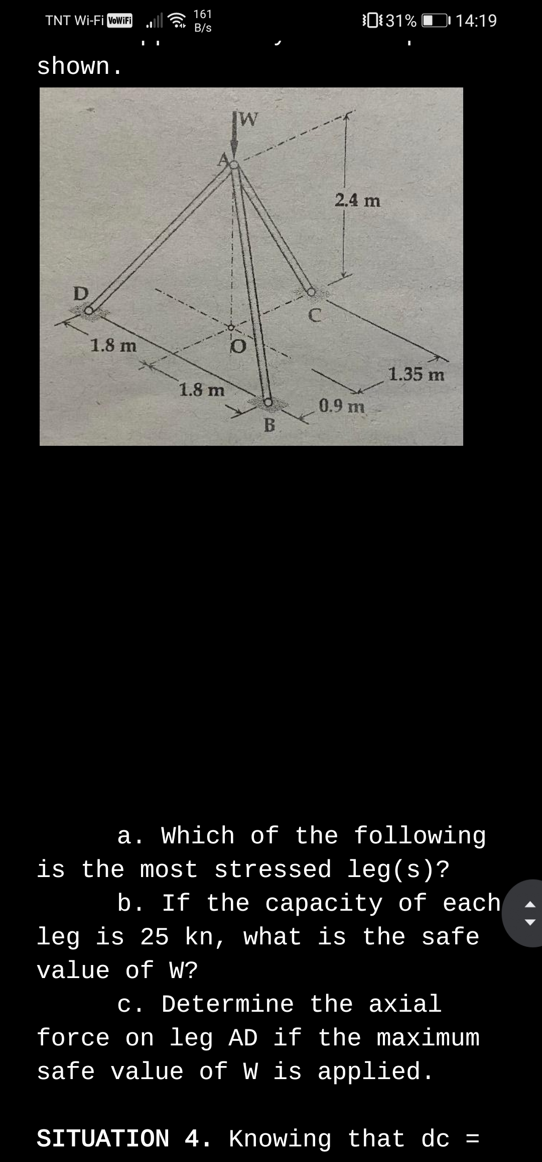 161
Cr B/s
0131% D 14:19
TNT Wi-Fi VoWiFi
shown.
2.4 m
1.8 m
1.35 m
1.8 m
0.9 m
B.
a. Which of the following
is the most stressed leg(s)?
b. If the capacity of each
leg is 25 kn, what is the safe
value of W?
c. Determine the axial
force on leg AD if the maximum
safe value of W is applied.
SITUATION 4. Knowing that dc =
D.
