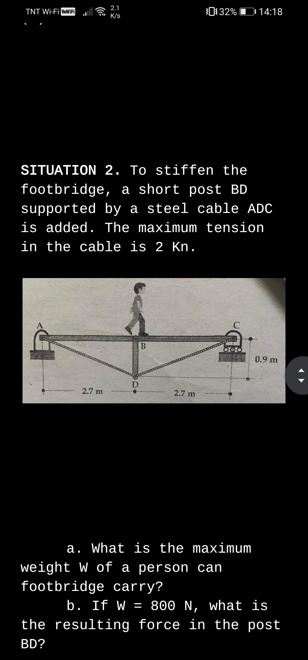 TNT Wi-Fi VoWiFi
2.1
Car K/s
0132% D 14:18
SITUATION 2. To stiffen the
footbridge, a short post BD
supported by a steel cable ADC
is added. The maximum tension
in the cable is 2 Kn.
0.9 m
2.7 m
2.7 m
a. What is the maximum
weight W of a person can
footbridge carry?
b. If W = 800 N, what is
the resulting force in the post
BD?
