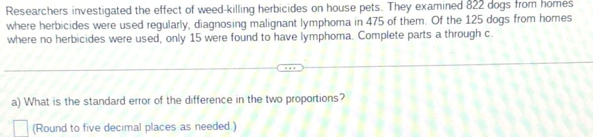 Researchers investigated the effect of weed-killing herbicides on house pets. They examined 822 dogs from homes
where herbicides were used regularly, diagnosing malignant lymphoma in 475 of them. Of the 125 dogs from homes
where no herbicides were used, only 15 were found to have lymphoma. Complete parts a through c.
a) What is the standard error of the difference in the two proportions?
(Round to five decimal places as needed.)