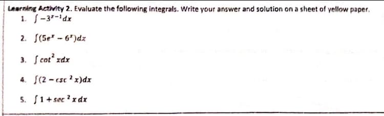 Learnáng Acthvity 2. Evaluate the following integrals. Write your answer and solution on a sheet of yellow paper.
1. -3-'dx
2. S(5e" - 6")dz
3. S cot zdx
4. S(2 - csc ? x)dx
5. S1+ sec ? x dr
