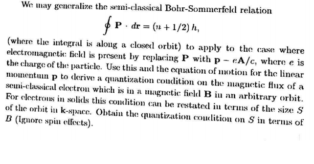 We may generalize the semi-classical Bohr-Sommerfcld relation
f..
P · dr = (n +1/2) h,
(where the integral is along a closed orbit) to apply to the case where
electromagnetic: fiekl is present by replacing P with p - eA/c, where e is
the charge of the particle. Usc this and the cquation of motion for the linear
nioinentuin p to derive a quantization condition on the magnetic flux of a
seni-classical eloctrou which is in a magnetic field B in an arbitrary orbit.
For clectrous in solids this condition caun be restated in terms of the size S
of the orbit in k-spacc. Obtain the quantization coudition on S in terms of
B (Ignore spiu effec:ts).
