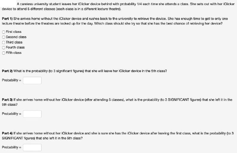 A careless university student leaves her iClicker device behind with probability 1/4 each time she attends a class. She sets out with her iClicker
device to attend 5 different classes (each class is in a different lecture theatre).
Part 1) She arrives home without the iClicker device and rushes back to the university to retrieve the device. She has enough time to get to only one
lecture theatre before the theatres are locked up for the day. Which class should she try so that she has the best chance of retrieving her device?
First class
Second class
Third class
Fourth class
Fifth class
Part 2) What is the probability (to 3 significant figures) that she will leave her iClicker device in the 5th class?
Probability =
Part 3) If she arrives home without her iClicker device (after attending 5 classes), what is the probability (to 3 SIGNIFICANT figures) that she left it in the
5th class?
Probability =
Part 4) If she arrives home without her iClicker device and she is sure she has the iClicker device after leaving the first class, what is the probability (to 3
SIGNIFICANT figures) that she left it in the 5th class?
Probability =
O0 0 OO
