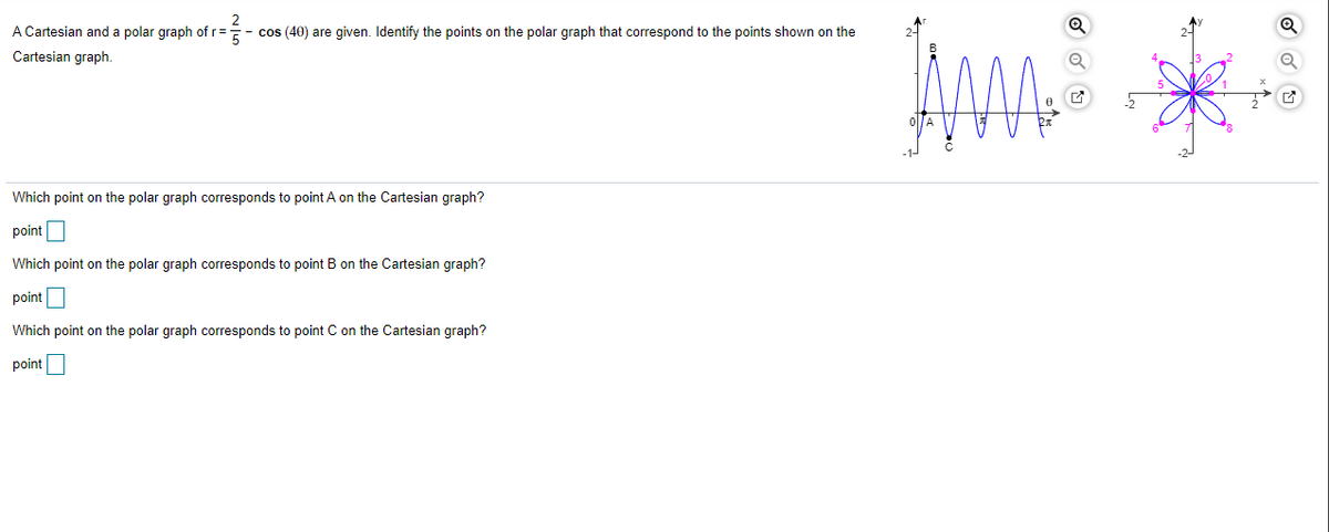 A Cartesian and a polar graph of r=
cos (40) are given. Identify the points on the polar graph that correspond to the points shown on the
Cartesian graph.
C
Which point on the polar graph corresponds to point A on the Cartesian graph?
point
Which point on the polar graph corresponds to point B on the Cartesian graph?
point
Which point on the polar graph corresponds to point C on the Cartesian graph?
point
