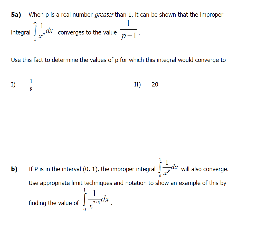 5a) When p is a real number greater than 1, it can be shown that the improper
1
1
dx
converges to the value
integral
р-1:
Use this fact to determine the values of p for which this integral would converge to
I)
II)
20
8
1
b)
If P is in the interval (0, 1), the improper integral
will also converge.
Use appropriate limit techniques and notation to show an example of this by
1
finding the value of
