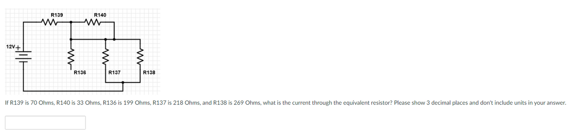 **Electrical Circuit Problem: Calculating Current through Equivalent Resistor**

**Circuit Diagram Description:**
The provided circuit diagram includes a combination of series and parallel resistors connected to a 12V voltage source. Starting from the left, the voltage source is labeled as 12V. The configuration of the resistors is as follows:

1. **Series Path Resistors:**
   - Resistor R139 (70 Ohms) is connected in series with Resistor R140 (33 Ohms).

2. **Parallel Path Resistors:**
   - After the series connection described above, the circuit splits into two paths:
     - One path includes Resistor R136 (199 Ohms).
     - The other path includes two series-connected resistors: Resistor R137 (218 Ohms) and Resistor R138 (269 Ohms).

These two parallel paths then reconverge, completing the circuit.

**Problem Statement:**
Given the resistor values as follows:
- R139 = 70 Ohms
- R140 = 33 Ohms
- R136 = 199 Ohms
- R137 = 218 Ohms
- R138 = 269 Ohms

The task is to determine the current through the equivalent resistor. 

Please calculate the current, showing 3 decimal places, and omit units from your answer.