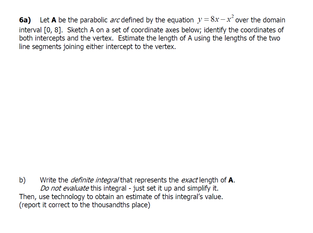 6a) Let A be the parabolic arc defined by the equation y = 8x – x over the domain
interval [0, 8]. Sketch A on a set of coordinate axes below; identify the coordinates of
both intercepts and the vertex. Estimate the length of A using the lengths of the two
line segments joining either intercept to the vertex.
Write the definite integral that represents the exact length of A.
Do not evaluate this integral - just set it up and simplify it.
Then, use technology to obtain an estimate of this integral's value.
(report it correct to the thousandths place)
b)
