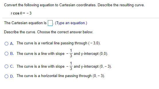 Convert the following equation to Cartesian coordinates. Describe the resulting curve.
r cos 0 = - 3
The Cartesian equation is
(Type an equation.)
Describe the curve. Choose the correct answer below.
O A. The curve is a vertical line passing through (- 3,0).
O B. The curve is a line with slope
1
and y-intercept (0,0).
3
OC. The curve is a line with slope
1
and y-intercept (0, – 3).
3
O D. The curve is a horizontal line passing through (0, – 3).
