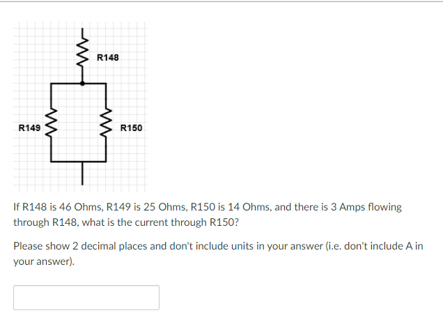 ### Electrical Circuit Analysis

**Problem Statement:**

Refer to the given circuit diagram with resistors R148, R149, and R150:

- \(R148\) is 46 Ohms
- \(R149\) is 25 Ohms
- \(R150\) is 14 Ohms

Given that there is a current of 3 Amps flowing through \(R148\), calculate the current through \(R150\).

**Detailed Solution:**
To solve this problem, we first analyze the circuit configuration shown in the diagram:

1. **Description of the Circuit Diagram:**
   - The circuit is composed of three resistors: \(R148\), \(R149\), and \(R150\).
   - Resistor \(R148\) is in series with a parallel combination of \(R149\) and \(R150\).

2. **Equivalent Resistance:**
   - Calculate the equivalent resistance of \(R149\) and \(R150\) which are in parallel:
     \[
     \frac{1}{R_{parallel}} = \frac{1}{R149} + \frac{1}{R150}
     \]
     \[
     \frac{1}{R_{parallel}} = \frac{1}{25\ \Omega} + \frac{1}{14\ \Omega}
     \]
     \[
     \frac{1}{R_{parallel}} = 0.04 + 0.071428571
     \]
     \[
     \frac{1}{R_{parallel}} \approx 0.111428571
     \]
     \[
     R_{parallel} \approx \frac{1}{0.111428571} \approx 8.97\ \Omega
     \]

   - The total resistance in the circuit (\(R_{total}\)) is the sum of \(R148\) and \(R_{parallel}\):
     \[
     R_{total} = 46\ \Omega + 8.97\ \Omega
     \]
     \[
     R_{total} \approx 54.97\ \Omega
     \]

3. **Total Voltage (V):**
   - Using Ohm's law, calculate the total voltage across the circuit:
     \[
     V = I \times R_{total}
     \]
     \[
     V = 3\ \text{Am
