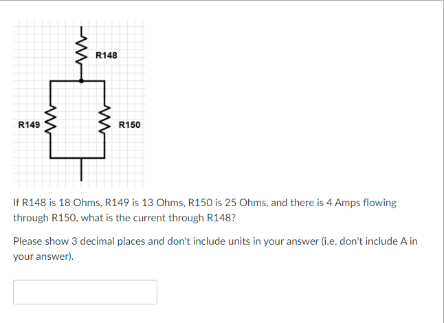 **Physics / Electrical Engineering Problem**

**Series-Parallel Circuit Analysis**

**Problem Statement:**

If \( R148 \) is \( 18 \) Ohms, \( R149 \) is \( 13 \) Ohms, \( R150 \) is \( 25 \) Ohms, and there are \( 4 \) Amps flowing through \( R150 \), what is the current through \( R148 \)?

**Instructions:**

Please show 3 decimal places and don't include units in your answer (i.e. don't include \( A \) in your answer).

**Diagram Description:**

There is a circuit diagram featuring three resistors:
1. \( R148 \) is connected in series at the top.
2. \( R149 \) and \( R150 \) are connected in parallel to each other directly beneath \( R148 \).

\[ 
\text{ R148}
\begin{cases}
 18 \Omega \quad
\end{cases}
\]

\[ 
\text{ R149}
\begin{cases}
 13 \Omega \quad
\end{cases}
\]

\[ 
\text{ R150}
\begin{cases}
 25 \Omega \quad
\end{cases}
\]

---

**Answer Input Box:**

\[ \boxed{} \]

**Please Enter Your Answer in the Box Provided.**