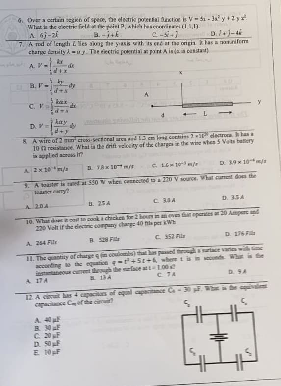 6. Over a certain region of space, the electric potential function is V = 5x - 3x² y + 2 y 2².
What is the electric field at the point P, which has coordinates (1,1,1).
C. -5i+]
A. 67-2
B.-J+k
D. 1+)-4k
7. A rod of length L lies along the y-axis with its end at the origin. It has a nonuniform
charge density λ=ay. The electric potential at point A is (a is constant)
½kx
A. V =
dx
B. V =
-dy
+X
A
kax
C. V =
d+x
L
kay
D. V = [ dy
d+y
8. A wire of 2 mm² cross-sectional area and 1.3 cm long contains 2 x10 electrons. It has a
102 resistance. What is the drift velocity of the charges in the wire when 5 Volts battery
is applied across it?
A. 2 x 10 m/s
B. 7.8 x 10 m/s
C. 1.6 x 10-3 m/s
D. 3.9 x 10 m/s
9. A toaster is rated at 550 W when connected to a 220 V source. What current does the
toaster carry?
C. 3.0 A
B. 2.5A
D. 3.5A
A 20A
10. What does it cost to cook a chicken for 2 hours in an oven that operates at 20 Ampere and
220 Volt if the electric company charge 40 fils per kWh
D. 176 Fils
C. 352 Fils
B. 528 Fils
A. 264 Fils
11. The quantity of charge q (in coulombs) that has passed through a surface varies with time
according to the equation q=t+St+6, where 1 is in seconds. What is the
instantaneous current through the surface at t = 1.00 s?
D. 9A
C. 7A
B. 13 A
A. 17 A
12. A circuit has 4 capacitors of equal capacitance Ca = 30 pF. What is the equivalent
capacitance Ce of the circuit?
S
Ç
A. 40 pF
B. 30 µF
C. 20 pF
D. 50 pF
17
E. 10 pF
0
0
d+x
ky
dx