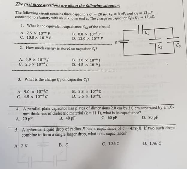 The first three questions are about the following situation:
The following circuit contains three capacitors C₁ = 20 μF, C₂ = 8 μF, and C₂ = 12 μP
connected to a battery with an unknown emf e. The charge on capacitor C₁is Q₁ = 14 μC.
1. What is the equivalent capacitance Ceq of the circuit?
tha
A. 7.5 x 10-6 F
B. 8.0 x 10-6 F
C. 10.0 x 10-6 F
D. 12.0 x 10-6 F
E
2. How much energy is stored on capacitor C₁?
C₂
C3
A. 4.9 x 10-6J
B. 3.0 x 10-6 J
C. 2.5 x 10-61
D. 4.5 x 10-6 J
3. What is the charge Q₂ on capacitor C₂?
A. 9.0 x 10-6C
B. 3.3 x 10-6C
C. 4.5 x 10-6 C
D. 5.6 x 10-C
4. A parallel-plate capacitor has plates of dimensions 2.0 cm by 3.0 cm separated by a 1.0-
mm thickness of dielectric material (k=11.1), what is its capacitance?
B. 40 pF
A. 20 pF
C. 60 pF
D. 80 pF
5. A spherical liquid drop of radius R has a capacitance of C= 4ne, R. If two such drops
combine to form a single larger drop, what is its capacitance?
A. 2 C
B. C
C. 1.26 C
D. 1.46 C