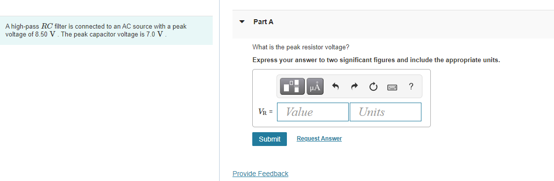 Part A
A high-pass RC filter is connected to an AC source with a peak
voltage of 8.50 V. The peak capacitor voltage is 7.0 V
What is the peak resistor voltage?
Express your answer to two significant figures and include the appropriate units.
HA
?
VR =
Value
Units
Submit
Request Answer
Provide Feedback
