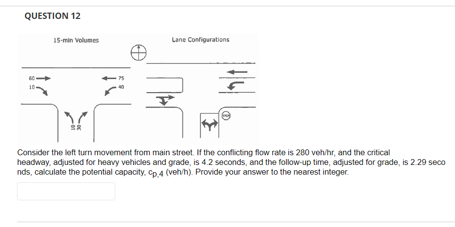 QUESTION 12
60
10.
15-min Volumes
75
40
Lane Configurations
Y
Consider the left turn movement from main street. If the conflicting flow rate is 280 veh/hr, and the critical
headway, adjusted for heavy vehicles and grade, is 4.2 seconds, and the follow-up time, adjusted for grade, is 2.29 seco
nds, calculate the potential capacity, Cp,4 (veh/h). Provide your answer to the nearest integer.
SRCP